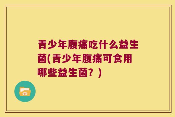 青少年腹痛吃什么益生菌(青少年腹痛可食用哪些益生菌？)
