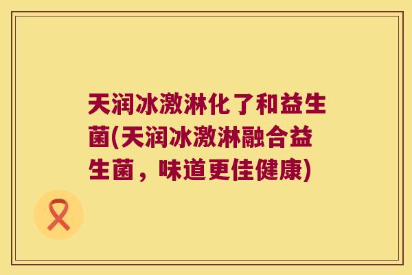 天润冰激淋化了和益生菌(天润冰激淋融合益生菌，味道更佳健康)
