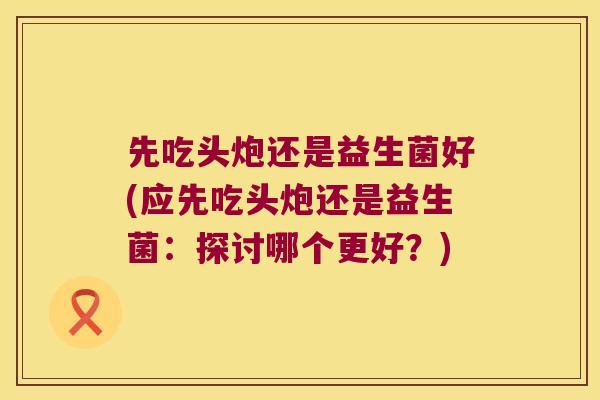先吃头炮还是益生菌好(应先吃头炮还是益生菌：探讨哪个更好？)