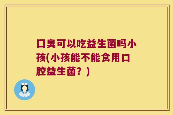 囗臭可以吃益生菌吗小孩(小孩能不能食用口腔益生菌?) 囗臭可以吃益生菌吗小孩(小孩能不能食用口腔益生菌?)