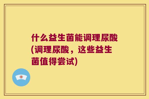 什么益生菌能调理尿酸(调理尿酸,这些益生菌值得尝试) 什么益生菌能调理尿酸(调理尿酸,这些益生菌值得尝试)