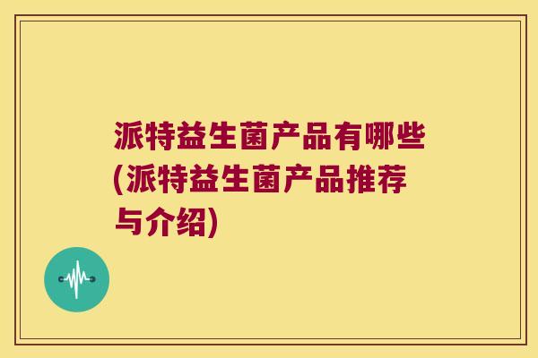 派特益生菌产品有哪些(派特益生菌产品推荐与介绍) 派特益生菌产品有哪些(派特益生菌产品推荐与介绍)