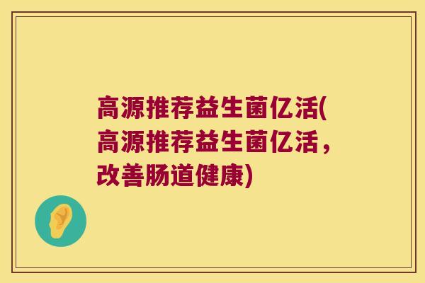 高源推荐益生菌亿活(高源推荐益生菌亿活，改善肠道健康)
