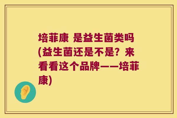 培菲康 是益生菌类吗(益生菌还是不是？来看看这个品牌——培菲康)