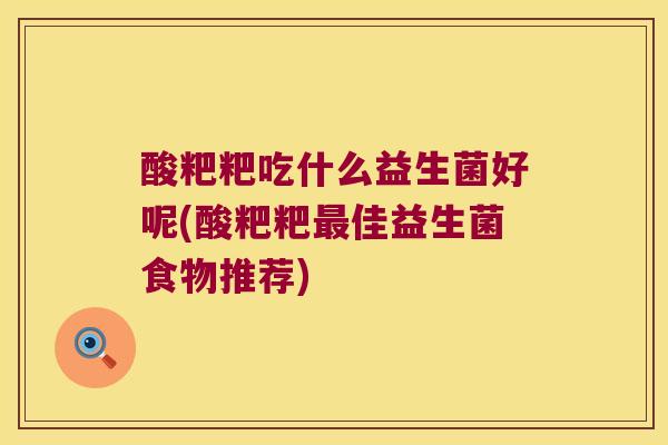 酸粑粑吃什么益生菌好呢(酸粑粑佳益生菌食物推荐) 酸粑粑吃什么益生菌好呢(酸粑粑佳益生菌食物推荐)