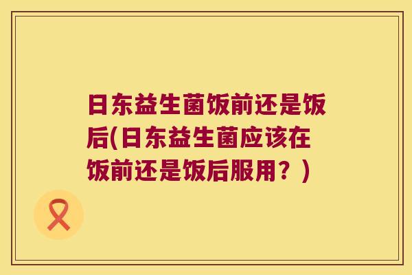 日东益生菌饭前还是饭后(日东益生菌应该在饭前还是饭后服用？)