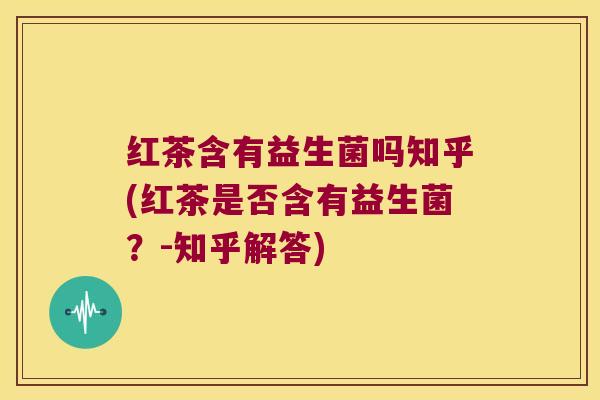 红茶含有益生菌吗知乎(红茶是否含有益生菌？-知乎解答)