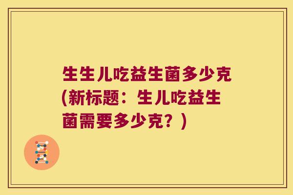 生生儿吃益生菌多少克(新标题:生儿吃益生菌需要多少克?) 生生儿吃益生菌多少克(新标题:生儿吃益生菌需要多少克?)