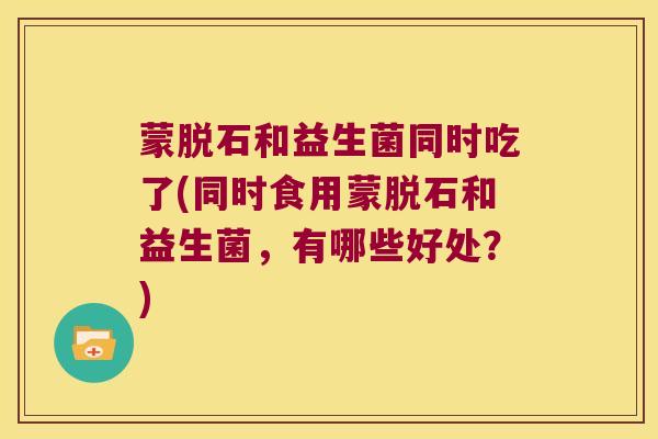 蒙脱石和益生菌同时吃了(同时食用蒙脱石和益生菌，有哪些好处？)