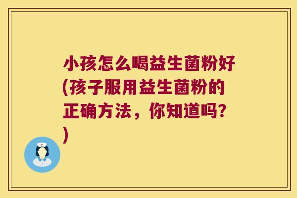 小孩怎么喝益生菌粉好(孩子服用益生菌粉的正确方法，你知道吗？)