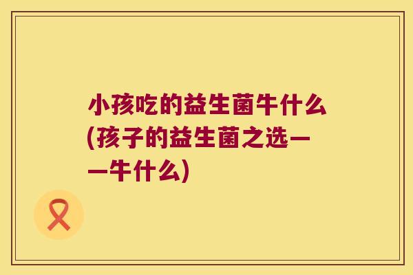 小孩吃的益生菌牛什么(孩子的益生菌之选——牛什么)