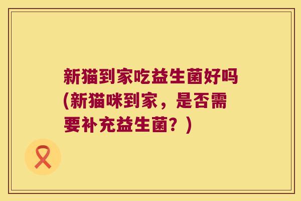 新猫到家吃益生菌好吗(新猫咪到家,是否需要补充益生菌?) 新猫到家吃益生菌好吗(新猫咪到家,是否需要补充益生菌?)