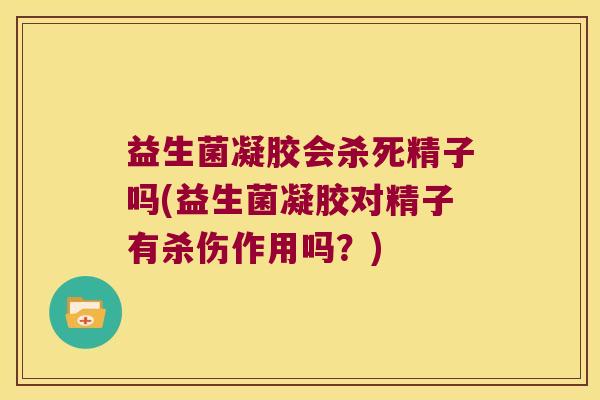 益生菌凝胶会杀死精子吗(益生菌凝胶对精子有杀伤作用吗？)