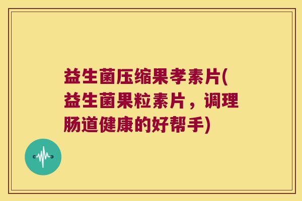 益生菌压缩果孝素片(益生菌果粒素片，调理肠道健康的好帮手)