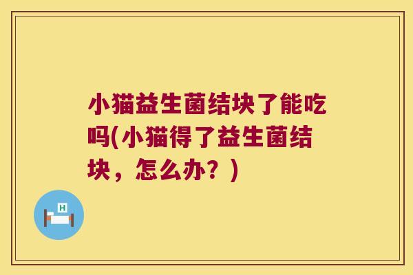 小猫益生菌结块了能吃吗(小猫得了益生菌结块，怎么办？)