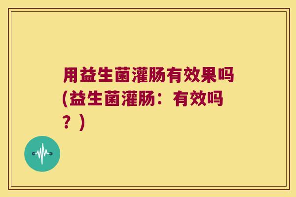 用益生菌灌肠有效果吗(益生菌灌肠：有效吗？)
