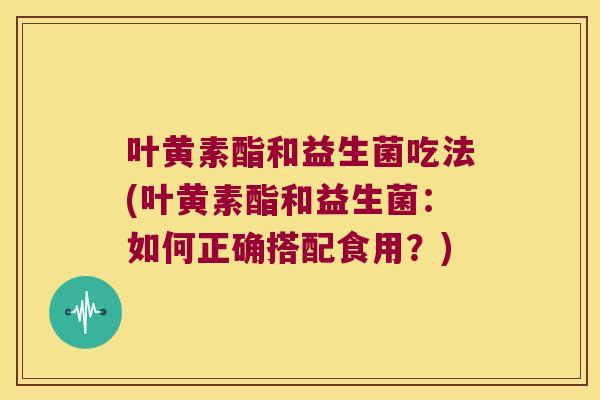 叶黄素酯和益生菌吃法(叶黄素酯和益生菌：如何正确搭配食用？)
