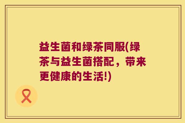 益生菌和绿茶同服(绿茶与益生菌搭配，带来更健康的生活!)