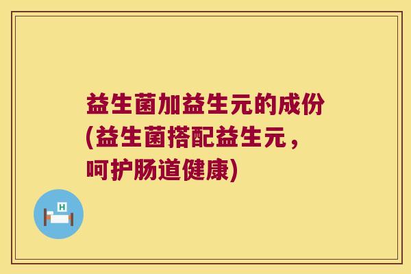 益生菌加益生元的成份(益生菌搭配益生元，呵护肠道健康)