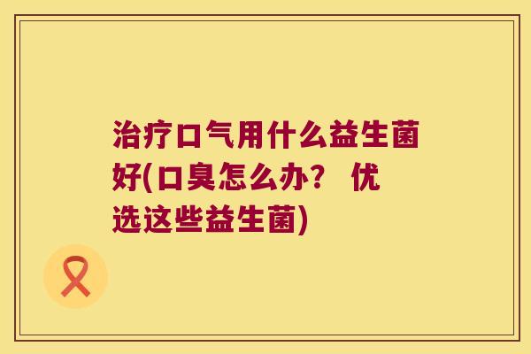 治疗口气用什么益生菌好(口臭怎么办？ 优选这些益生菌)