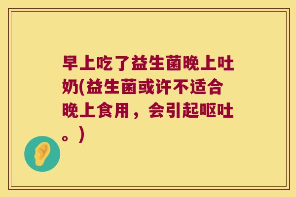 早上吃了益生菌晚上吐奶(益生菌或许不适合晚上食用，会引起呕吐。)
