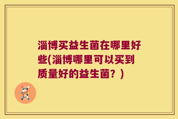 淄博买益生菌在哪里好些(淄博哪里可以买到质量好的益生菌?) 淄博买益生菌在哪里好些(淄博哪里可以买到质量好的益生菌?)
