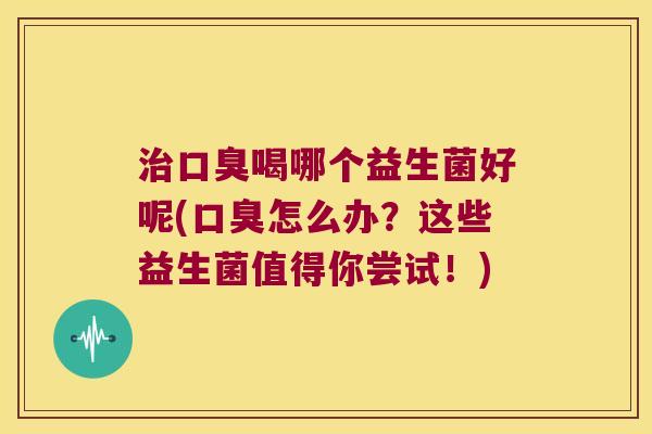 治口臭喝哪个益生菌好呢(口臭怎么办？这些益生菌值得你尝试！)