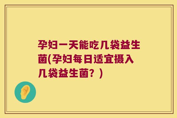 孕妇一天能吃几袋益生菌(孕妇每日适宜摄入几袋益生菌？)