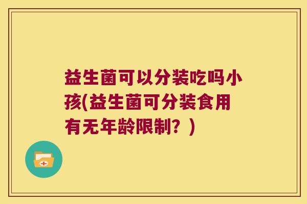 益生菌可以分装吃吗小孩(益生菌可分装食用有无年龄限制？)