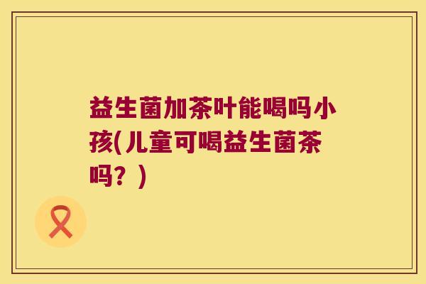 益生菌加茶叶能喝吗小孩(儿童可喝益生菌茶吗？)
