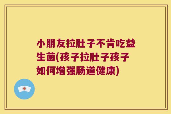 小朋友拉肚子不肯吃益生菌(孩子拉肚子孩子如何增强肠道健康)