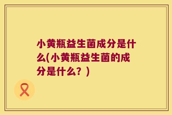 小黄瓶益生菌成分是什么(小黄瓶益生菌的成分是什么?) 小黄瓶益生菌成分是什么(小黄瓶益生菌的成分是什么?)