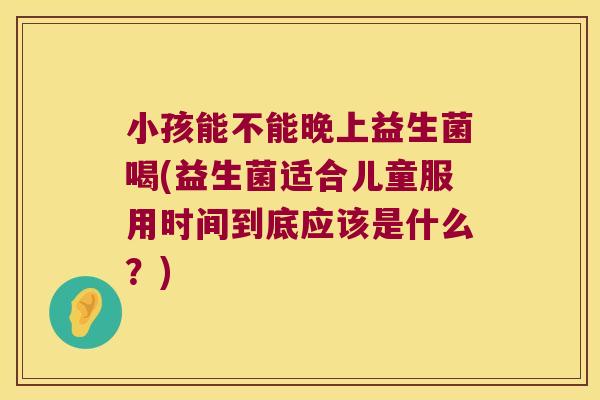 小孩能不能晚上益生菌喝(益生菌适合儿童服用时间到底应该是什么?) 小孩能不能晚上益生菌喝(益生菌适合儿童服用时间到底应该是什么?)