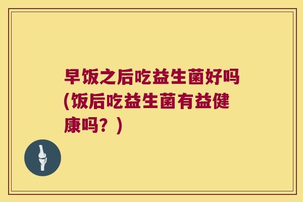 早饭之后吃益生菌好吗(饭后吃益生菌有益健康吗?) 早饭之后吃益生菌好吗(饭后吃益生菌有益健康吗?)