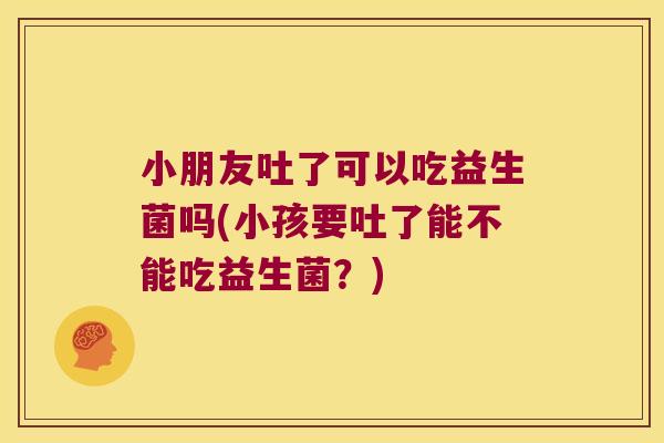 小朋友吐了可以吃益生菌吗(小孩要吐了能不能吃益生菌？)