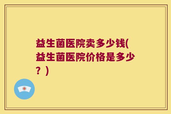 益生菌医院卖多少钱(益生菌医院价格是多少？)