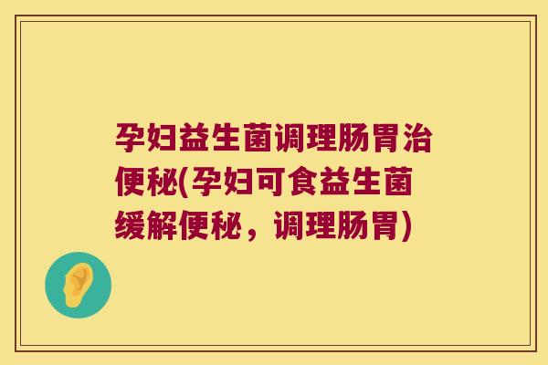 孕妇益生菌调理肠胃治便秘(孕妇可食益生菌缓解便秘，调理肠胃)