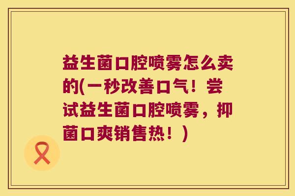 益生菌口腔喷雾怎么卖的(一秒改善口气!尝试益生菌口腔喷雾,抑菌口爽销售热!) 益生菌口腔喷雾怎么卖的(一秒改善口气!尝试益生菌口腔喷雾,抑菌口爽销售热!)