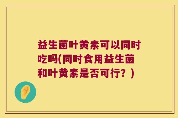 益生菌叶黄素可以同时吃吗(同时食用益生菌和叶黄素是否可行？)