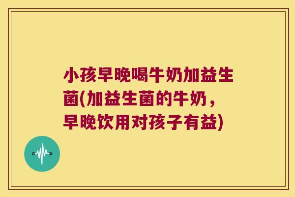 小孩早晚喝牛奶加益生菌(加益生菌的牛奶,早晚饮用对孩子有益) 小孩早晚喝牛奶加益生菌(加益生菌的牛奶,早晚饮用对孩子有益)
