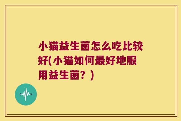 小猫益生菌怎么吃比较好(小猫如何最好地服用益生菌？)