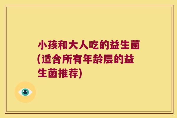 小孩和大人吃的益生菌(适合所有年龄层的益生菌推荐)