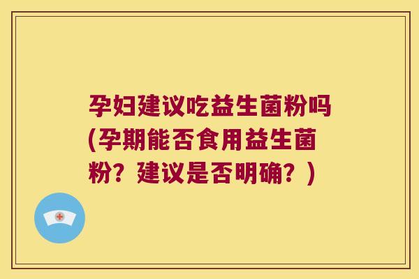 孕妇建议吃益生菌粉吗(孕期能否食用益生菌粉？建议是否明确？)