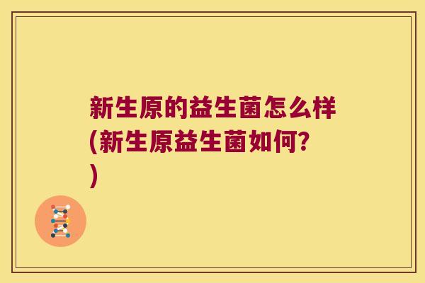 新生原的益生菌怎么样(新生原益生菌如何?) 新生原的益生菌怎么样(新生原益生菌如何?)