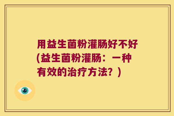 用益生菌粉灌肠好不好(益生菌粉灌肠：一种有效的治疗方法？)