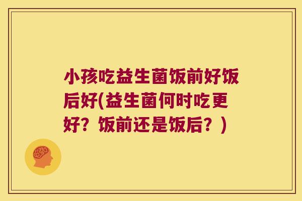小孩吃益生菌饭前好饭后好(益生菌何时吃更好？饭前还是饭后？)