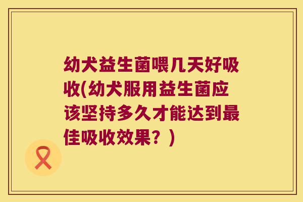 幼犬益生菌喂几天好吸收(幼犬服用益生菌应该坚持多久才能达到最佳吸收效果？)