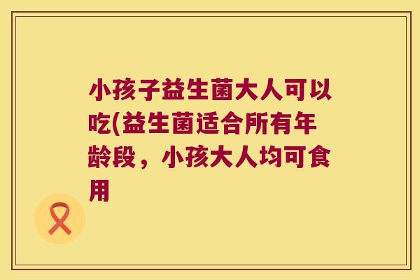 小孩子益生菌大人可以吃(益生菌适合所有年龄段，小孩大人均可食用