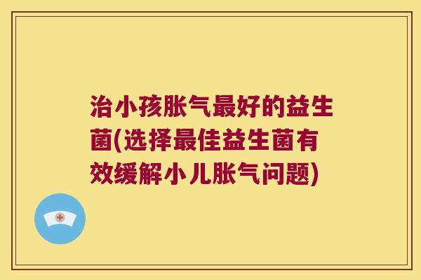 治小孩胀气最好的益生菌(选择最佳益生菌有效缓解小儿胀气问题)