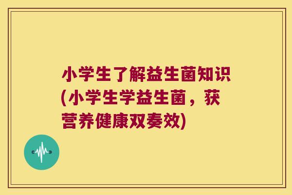 小学生了解益生菌知识(小学生学益生菌，获营养健康双奏效)
